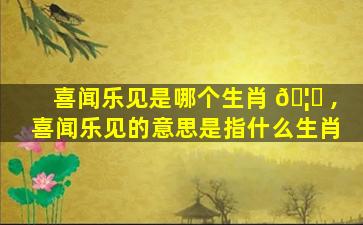 喜闻乐见是哪个生肖 🦅 ,喜闻乐见的意思是指什么生肖